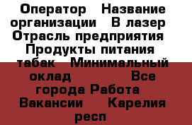 Оператор › Название организации ­ В-лазер › Отрасль предприятия ­ Продукты питания, табак › Минимальный оклад ­ 17 000 - Все города Работа » Вакансии   . Карелия респ.